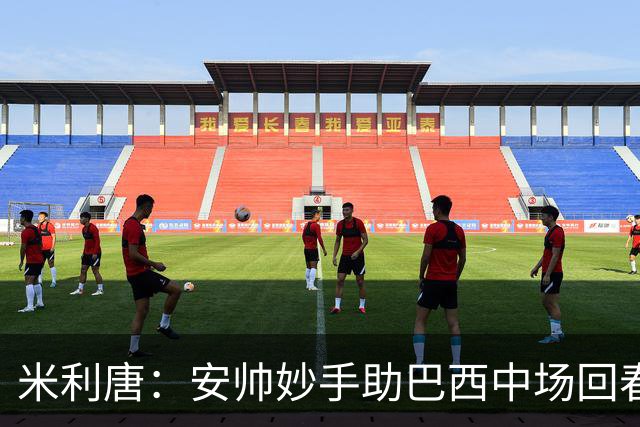 米利唐：安帅妙手助巴西中场回春，在皇马时他就善于倾听建议